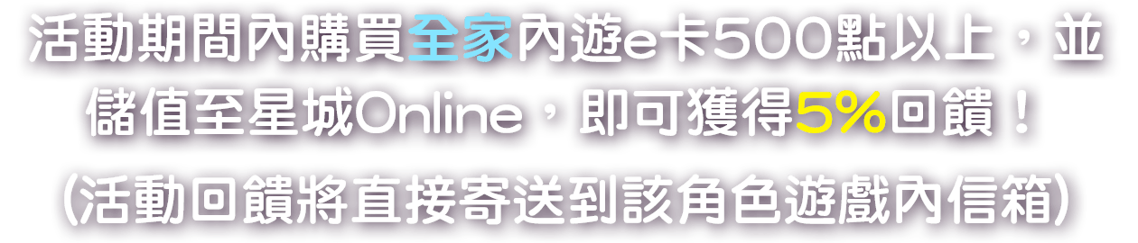 
                        活動期間內購買全家內遊e卡500點以上，並儲值至星城Online，即可獲得5%回饋！(活動回饋將直接寄送到該角色遊戲內信箱)