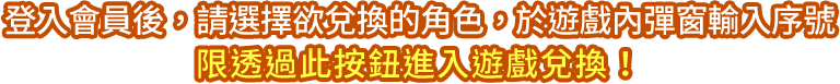 登入會員後，請選擇欲兌換的角色，​於遊戲內彈窗輸入序號​限透過此按鈕進入遊戲兌換！​