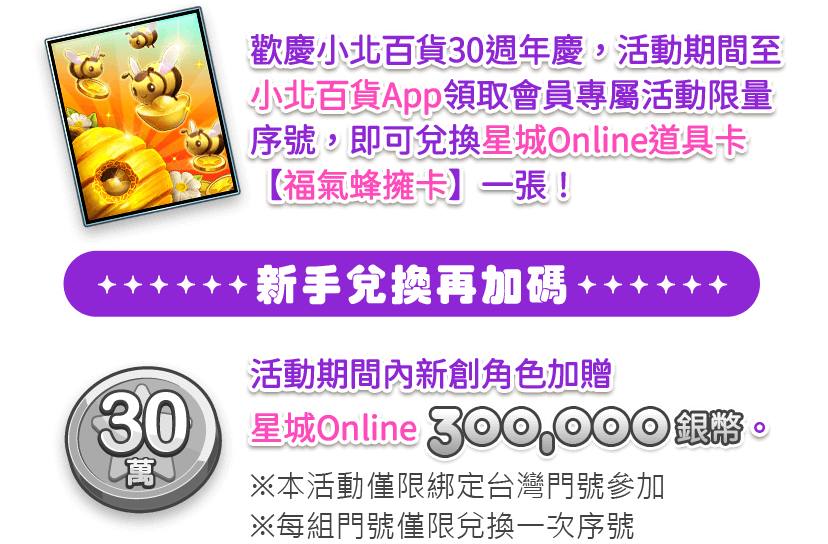 歡慶小北百貨30週年慶,活動期間至小北百貨App領取會員專屬活動限量序號,即可兌換星城Online道具卡【福氣蜂擁卡】一張!