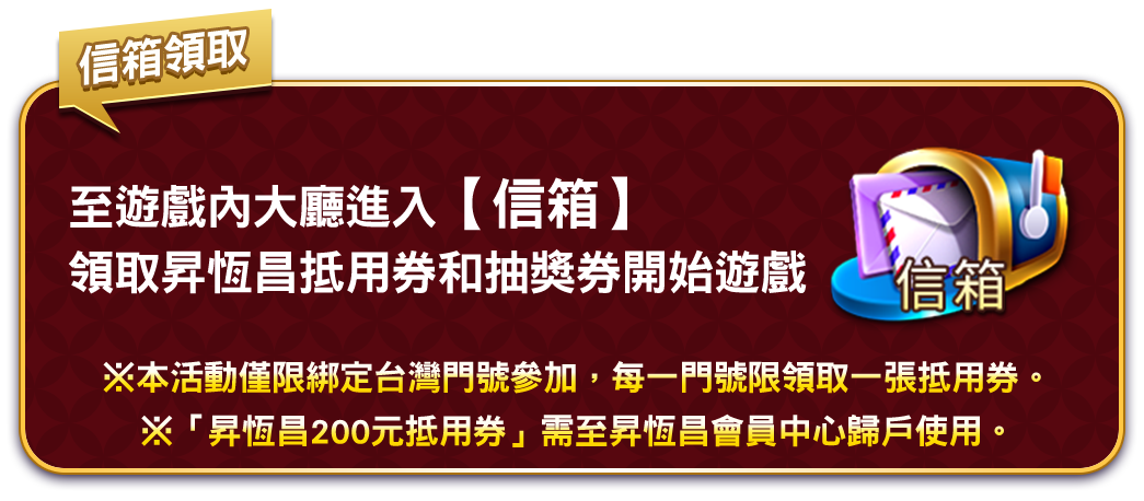 至遊戲內大廳進入【信箱】領取昇恆昌抵用券和抽獎券開始遊戲 ※本活動僅限綁定台灣門號參加，每一門號限領取一張抵用券。​※「昇恆昌200元抵用券」需至昇恆昌會員中心歸戶使用。