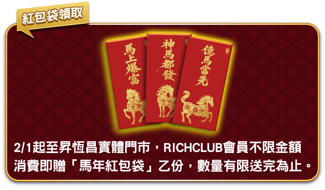 2/1起至昇恆昌實體門市，RICHCLUB會員不限金額消費即贈「馬年紅包袋」乙份，數量有限送完為止。